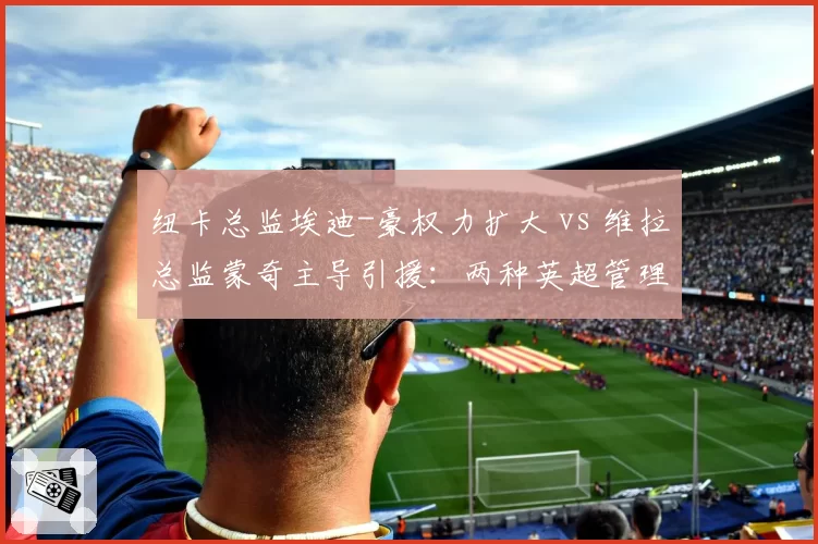 纽卡总监埃迪-豪权力扩大 vs 维拉总监蒙奇主导引援:两种英超管理层架构效果评估