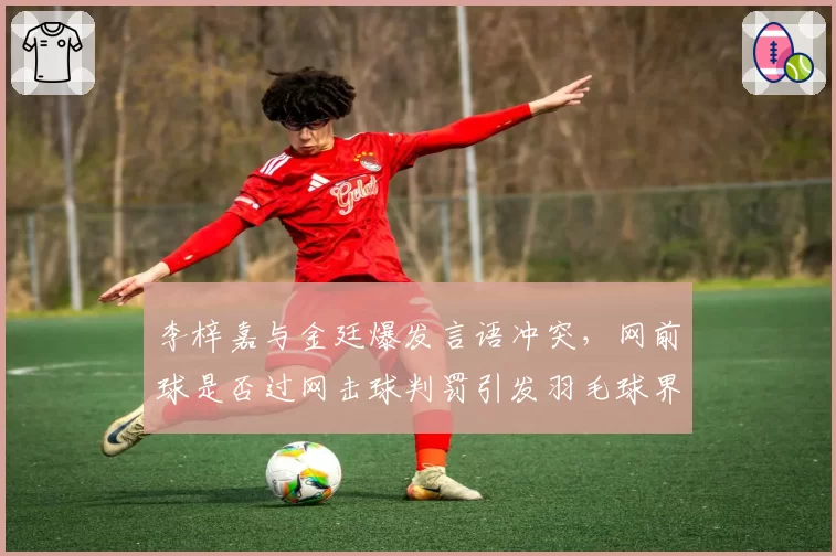 李梓嘉与金廷爆发言语冲突，网前球是否过网击球判罚引发羽毛球界热议