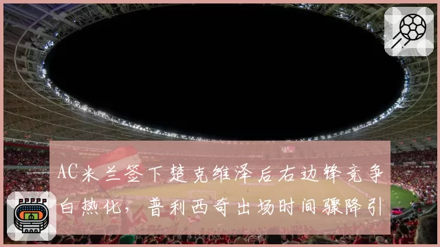 AC米兰签下楚克维泽后右边锋竞争白热化，普利西奇出场时间骤降引发美国媒体不满