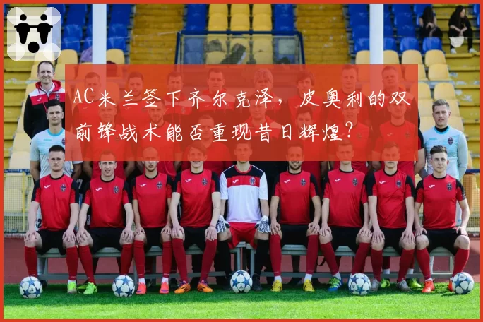 AC米兰签下齐尔克泽，皮奥利的双前锋战术能否重现昔日辉煌？
