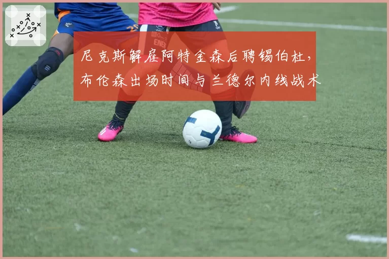 尼克斯解雇阿特金森后聘锡伯杜，布伦森出场时间与兰德尔内线战术重构