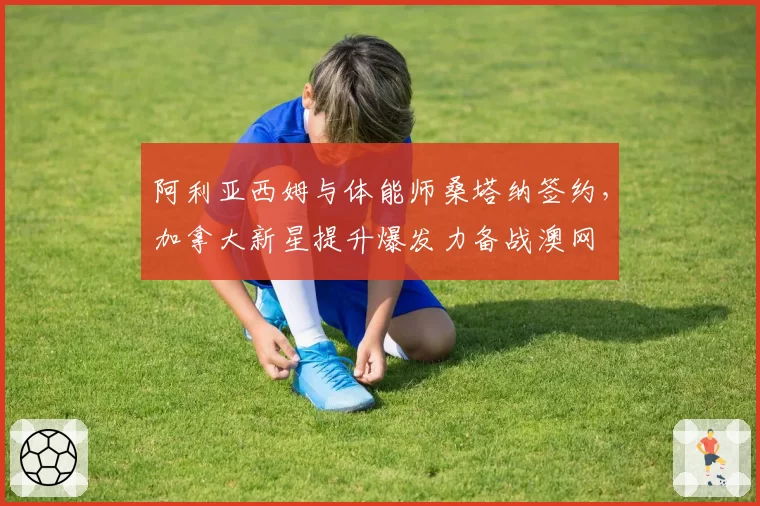 阿利亚西姆与体能师桑塔纳签约，加拿大新星提升爆发力备战澳网