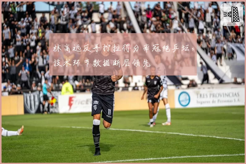 林高远反手拧拉得分率冠绝乒坛,技术环节数据断层领先