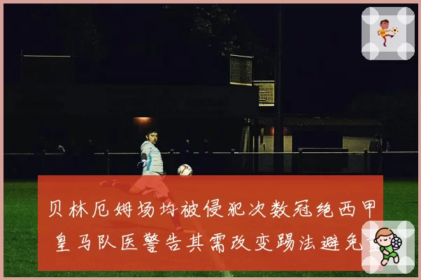 贝林厄姆场均被侵犯次数冠绝西甲 皇马队医警告其需改变踢法避免重伤