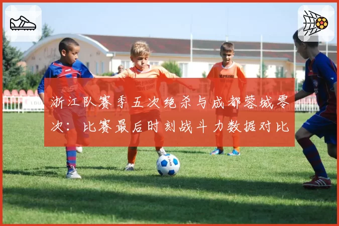 浙江队赛季五次绝杀与成都蓉城零次：比赛最后时刻战斗力数据对比
