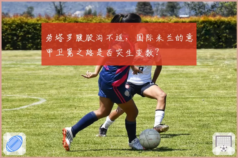 劳塔罗腹股沟不适，国际米兰的意甲卫冕之路是否突生变数？