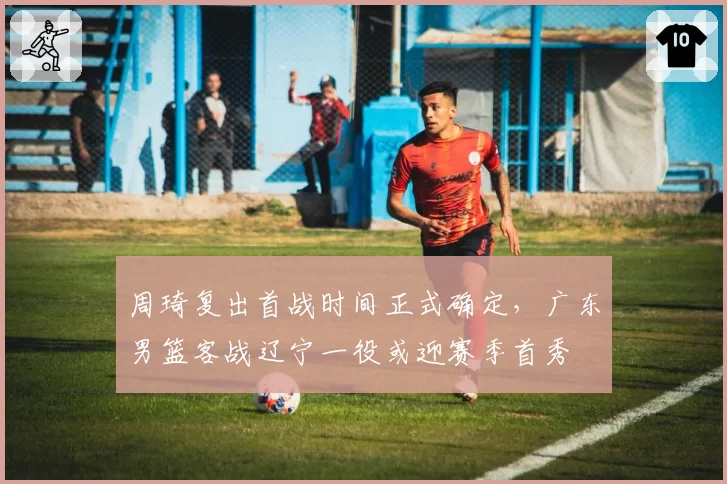 周琦复出首战时间正式确定，广东男篮客战辽宁一役或迎赛季首秀