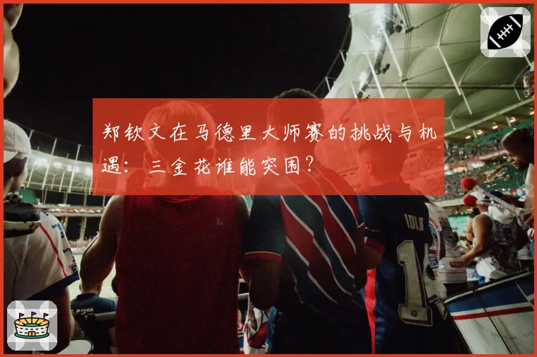 郑钦文在马德里大师赛的挑战与机遇：三金花谁能突围？