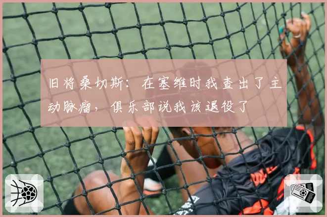 旧将桑切斯：在塞维时我查出了主动脉瘤，俱乐部说我该退役了