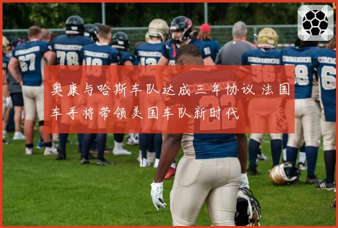 奥康与哈斯车队达成三年协议 法国车手将带领美国车队新时代