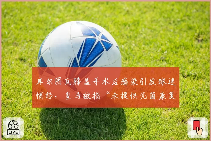 库尔图瓦膝盖手术后感染引发球迷愤怒，皇马被指“未提供无菌康复环境”