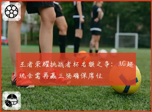 王者荣耀挑战者杯名额之争：AG超玩会需再赢三场确保席位