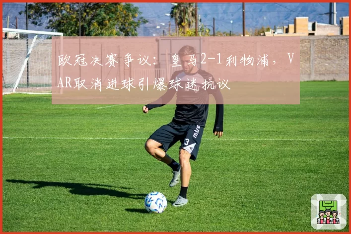 欧冠决赛争议：皇马2-1利物浦，VAR取消进球引爆球迷抗议