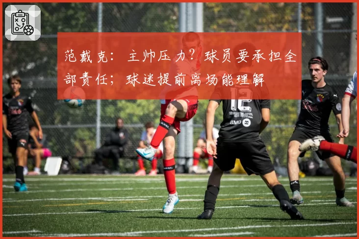 范戴克:主帅压力?球员要承担全部责任;球迷提前离场能理解