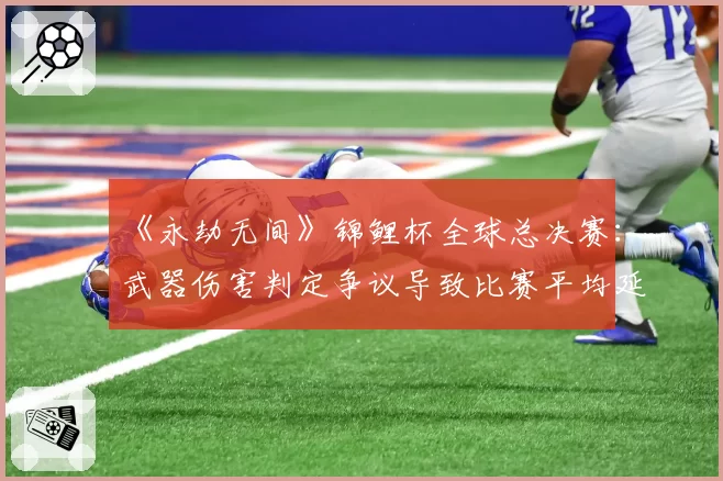 《永劫无间》锦鲤杯全球总决赛：武器伤害判定争议导致比赛平均延时增加8分钟