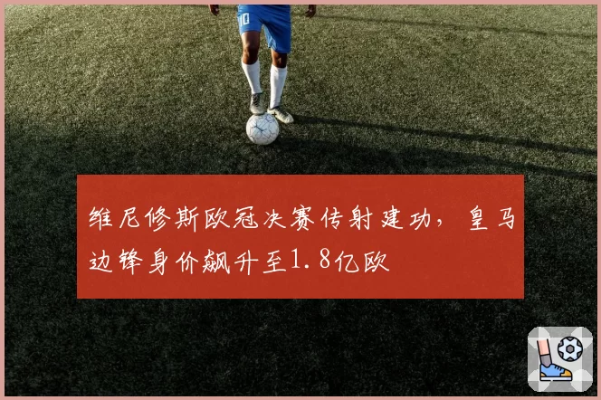 维尼修斯欧冠决赛传射建功，皇马边锋身价飙升至1.8亿欧