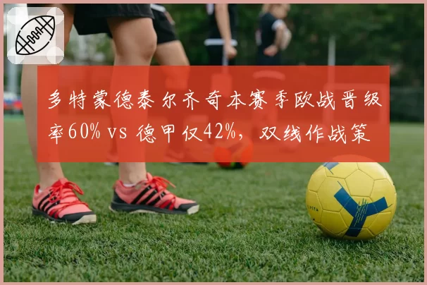 多特蒙德泰尔齐奇本赛季欧战晋级率60% vs 德甲仅42%,双线作战策略亟待调整