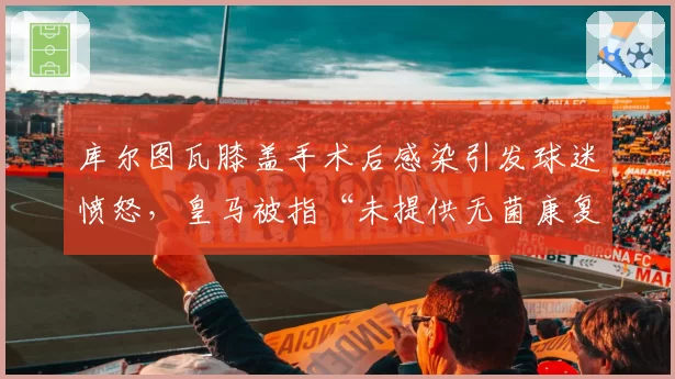 库尔图瓦膝盖手术后感染引发球迷愤怒，皇马被指“未提供无菌康复环境”