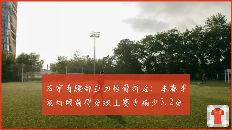 石宇奇腰部应力性骨折后：本赛季场均网前得分较上赛季减少3.2分