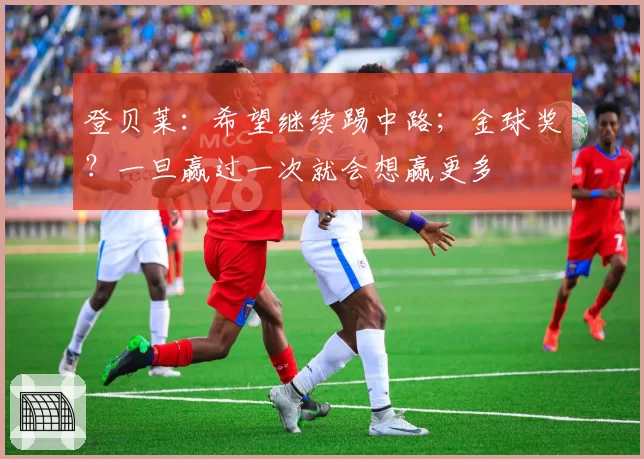 登贝莱:希望继续踢中路;金球奖?一旦赢过一次就会想赢更多