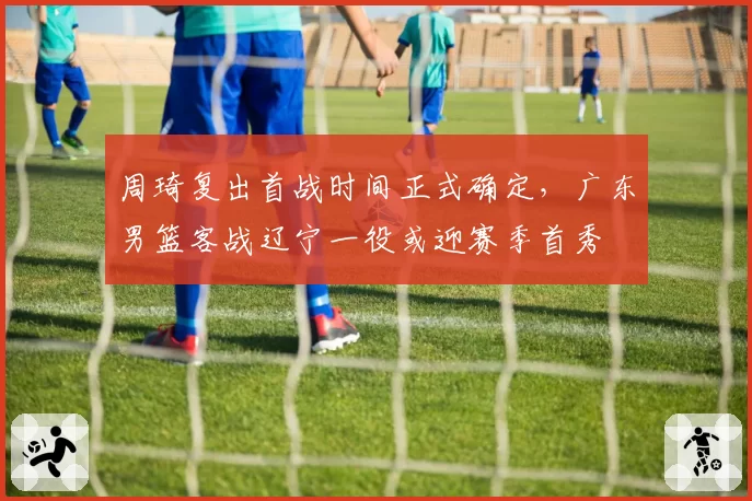 周琦复出首战时间正式确定，广东男篮客战辽宁一役或迎赛季首秀
