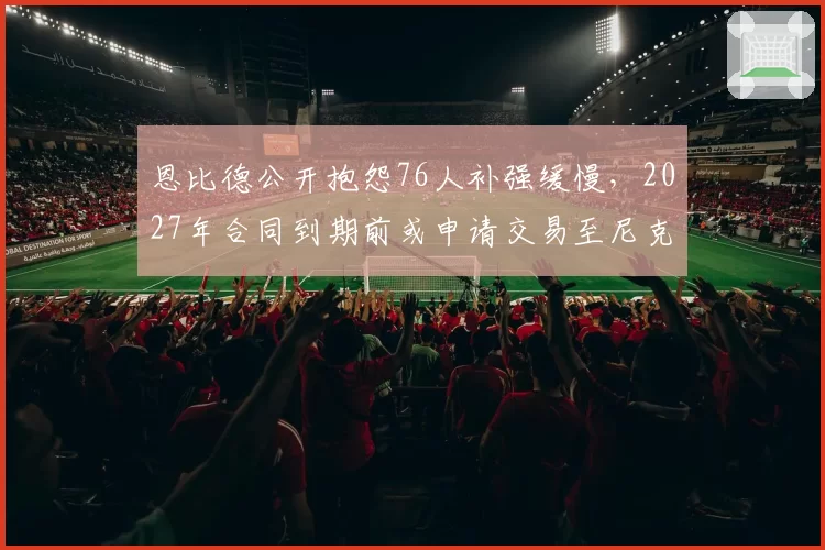 恩比德公开抱怨76人补强缓慢，2027年合同到期前或申请交易至尼克斯