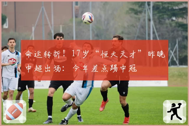 命运转折!17岁“恒大天才”昨晚中超出场:今年差点踢中冠