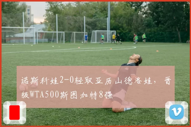 诺斯科娃2-0轻取亚历山德洛娃，晋级WTA500斯图加特8强