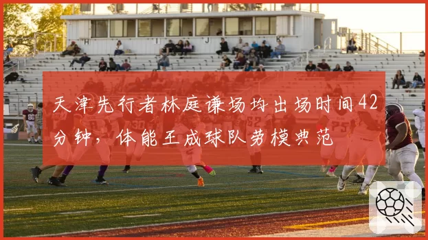天津先行者林庭谦场均出场时间42分钟，体能王成球队劳模典范