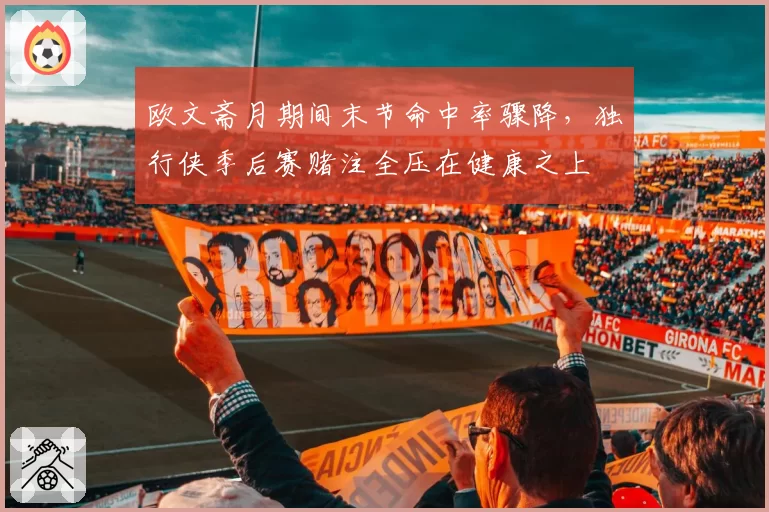 欧文斋月期间末节命中率骤降，独行侠季后赛赌注全压在健康之上
