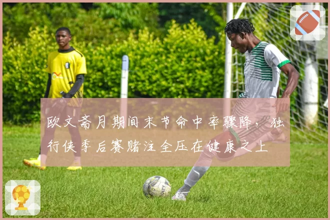 欧文斋月期间末节命中率骤降，独行侠季后赛赌注全压在健康之上