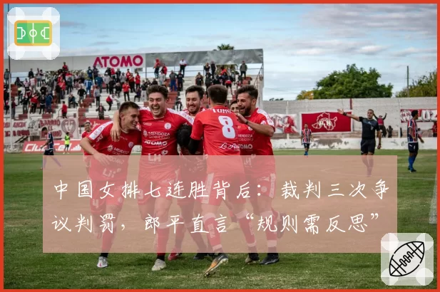 中国女排七连胜背后：裁判三次争议判罚，郎平直言“规则需反思”