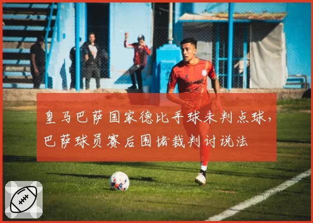 皇马巴萨国家德比手球未判点球,巴萨球员赛后围堵裁判讨说法