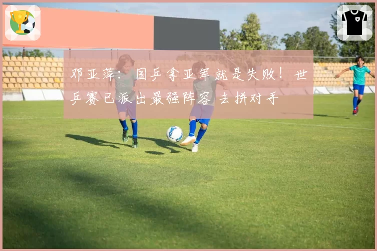 邓亚萍：国乒拿亚军就是失败！世乒赛已派出最强阵容 去拼对手