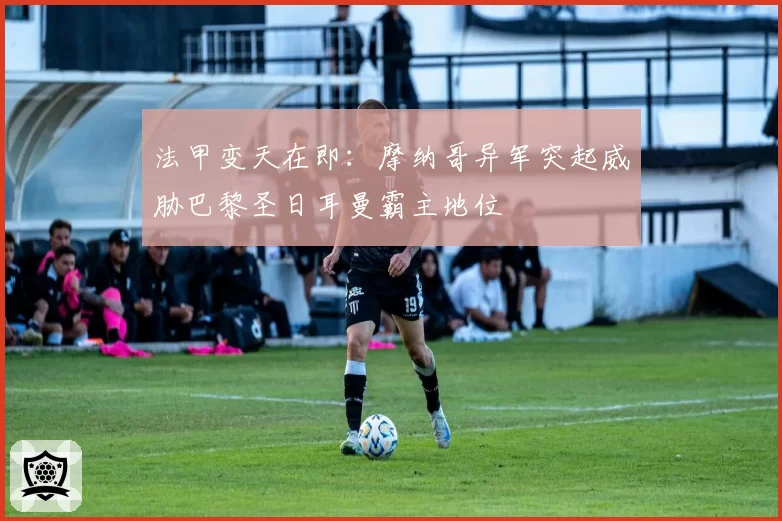 法甲变天在即：摩纳哥异军突起威胁巴黎圣日耳曼霸主地位