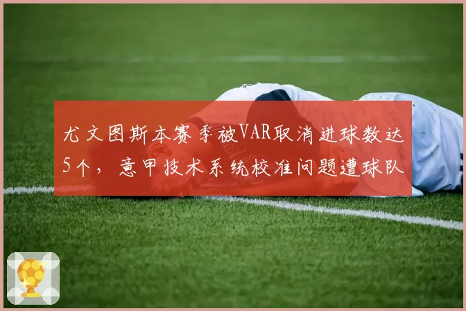 尤文图斯本赛季被VAR取消进球数达5个,意甲技术系统校准问题遭球队联名抗议