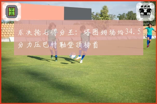 东决抢七得分王：塔图姆场均34.5分力压巴特勒登顶榜首
