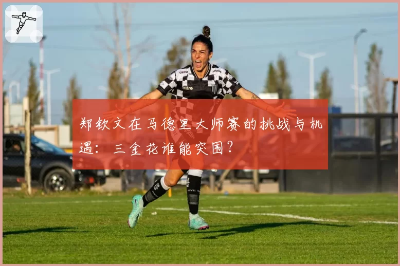 郑钦文在马德里大师赛的挑战与机遇：三金花谁能突围？