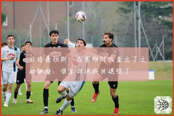 旧将桑切斯：在塞维时我查出了主动脉瘤，俱乐部说我该退役了