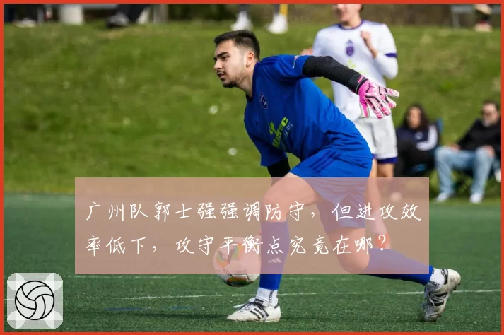 广州队郭士强强调防守,但进攻效率低下,攻守平衡点究竟在哪?