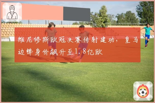 维尼修斯欧冠决赛传射建功,皇马边锋身价飙升至1.8亿欧