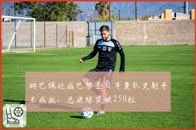 姆巴佩达成巴黎圣日耳曼队史射手王成就，总进球突破250粒