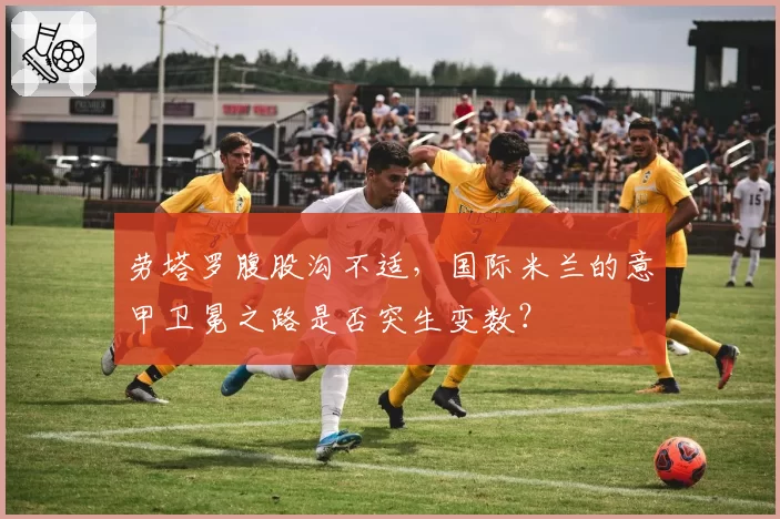 劳塔罗腹股沟不适，国际米兰的意甲卫冕之路是否突生变数？