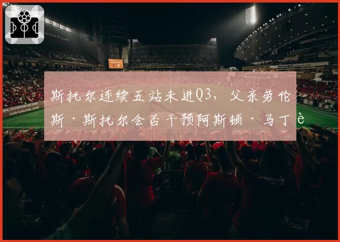 斯托尔连续五站未进Q3，父亲劳伦斯·斯托尔会否干预阿斯顿·马丁车手阵容？