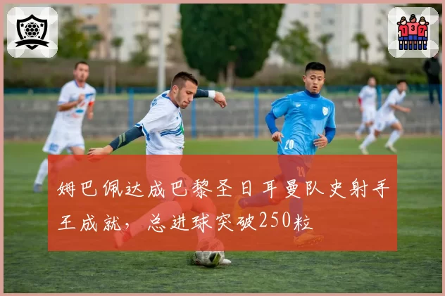 姆巴佩达成巴黎圣日耳曼队史射手王成就，总进球突破250粒