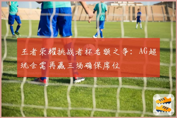 王者荣耀挑战者杯名额之争：AG超玩会需再赢三场确保席位