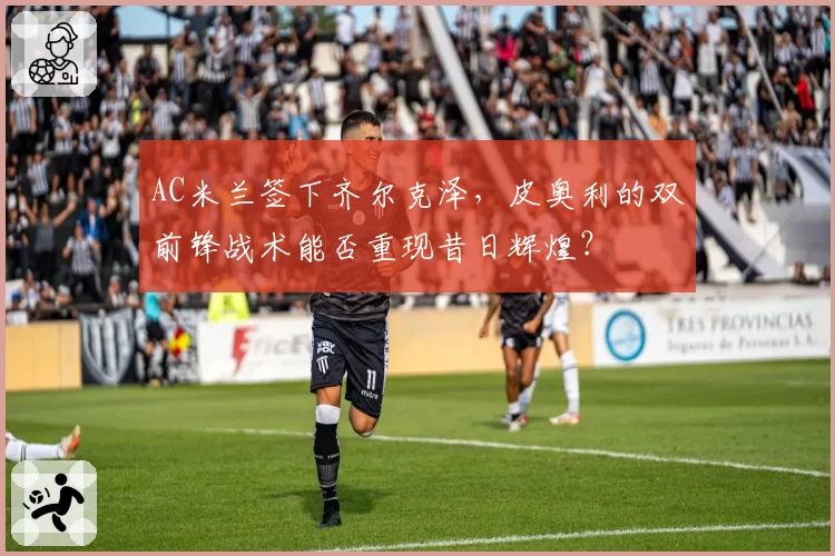 AC米兰签下齐尔克泽，皮奥利的双前锋战术能否重现昔日辉煌？