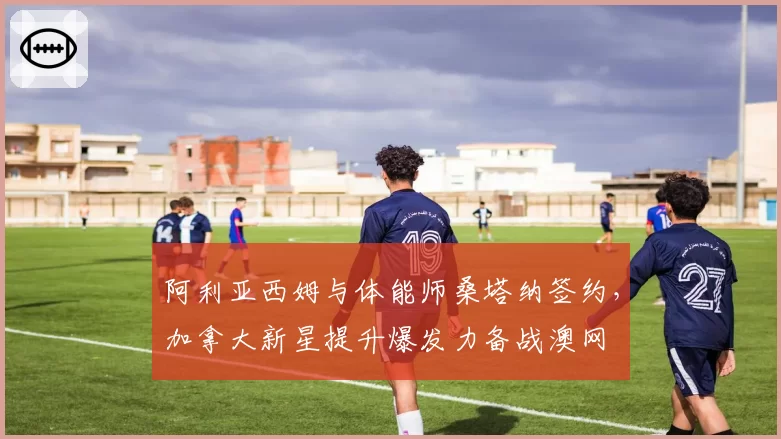 阿利亚西姆与体能师桑塔纳签约，加拿大新星提升爆发力备战澳网