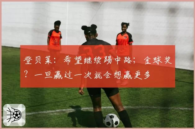 登贝莱：希望继续踢中路；金球奖？一旦赢过一次就会想赢更多