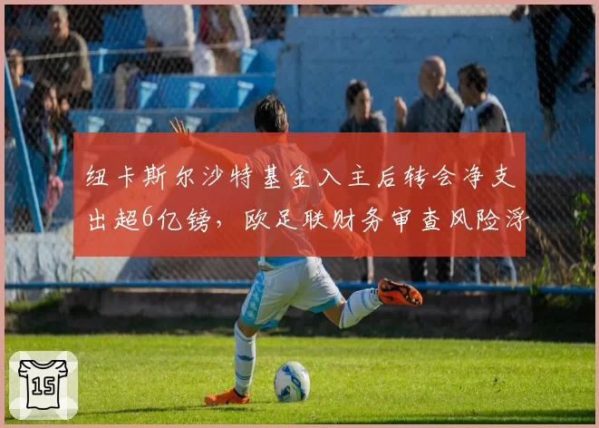 纽卡斯尔沙特基金入主后转会净支出超6亿镑，欧足联财务审查风险浮现